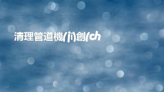 清理管道機(jī)創(chuàng)新技術(shù)應(yīng)用：的革新，改變以后清淤工程！